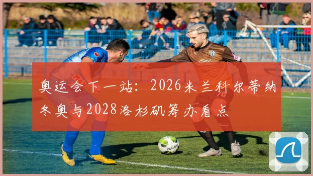 奥运会下一站：2026米兰科尔蒂纳冬奥与2028洛杉矶筹办看点