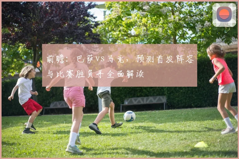 前瞻：巴萨vs马竞，预测首发阵容与比赛胜负手全面解读